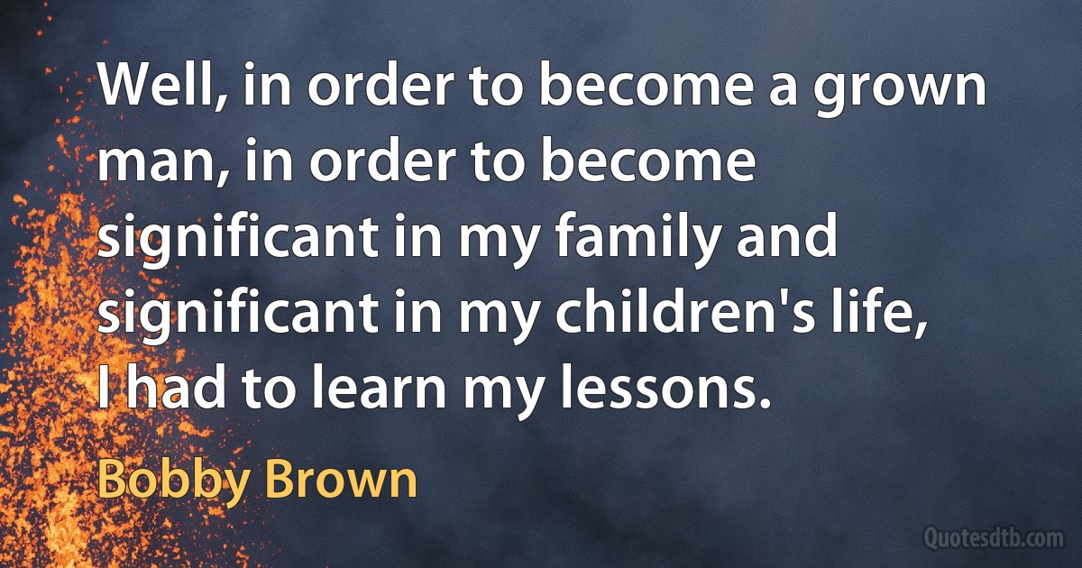 Well, in order to become a grown man, in order to become significant in my family and significant in my children's life, I had to learn my lessons. (Bobby Brown)