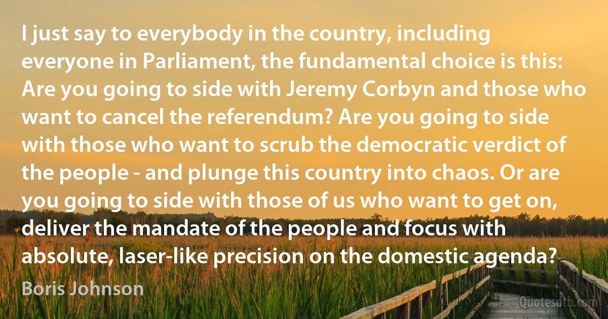 I just say to everybody in the country, including everyone in Parliament, the fundamental choice is this: Are you going to side with Jeremy Corbyn and those who want to cancel the referendum? Are you going to side with those who want to scrub the democratic verdict of the people - and plunge this country into chaos. Or are you going to side with those of us who want to get on, deliver the mandate of the people and focus with absolute, laser-like precision on the domestic agenda? (Boris Johnson)