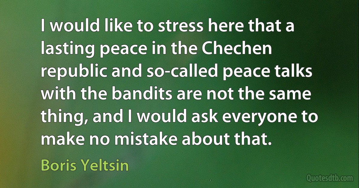 I would like to stress here that a lasting peace in the Chechen republic and so-called peace talks with the bandits are not the same thing, and I would ask everyone to make no mistake about that. (Boris Yeltsin)