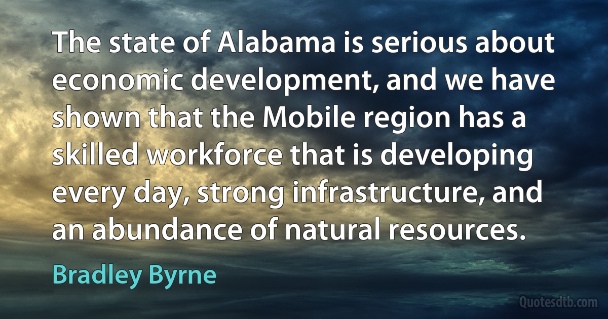 The state of Alabama is serious about economic development, and we have shown that the Mobile region has a skilled workforce that is developing every day, strong infrastructure, and an abundance of natural resources. (Bradley Byrne)