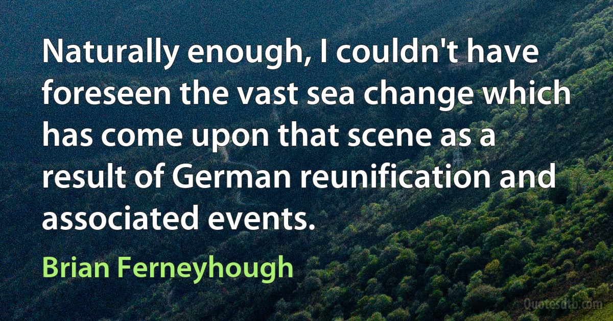 Naturally enough, I couldn't have foreseen the vast sea change which has come upon that scene as a result of German reunification and associated events. (Brian Ferneyhough)