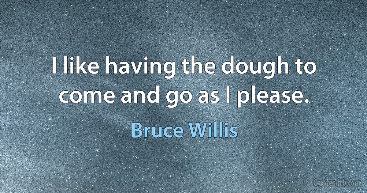 I like having the dough to come and go as I please. (Bruce Willis)