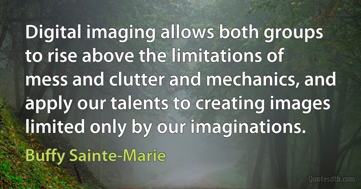 Digital imaging allows both groups to rise above the limitations of mess and clutter and mechanics, and apply our talents to creating images limited only by our imaginations. (Buffy Sainte-Marie)