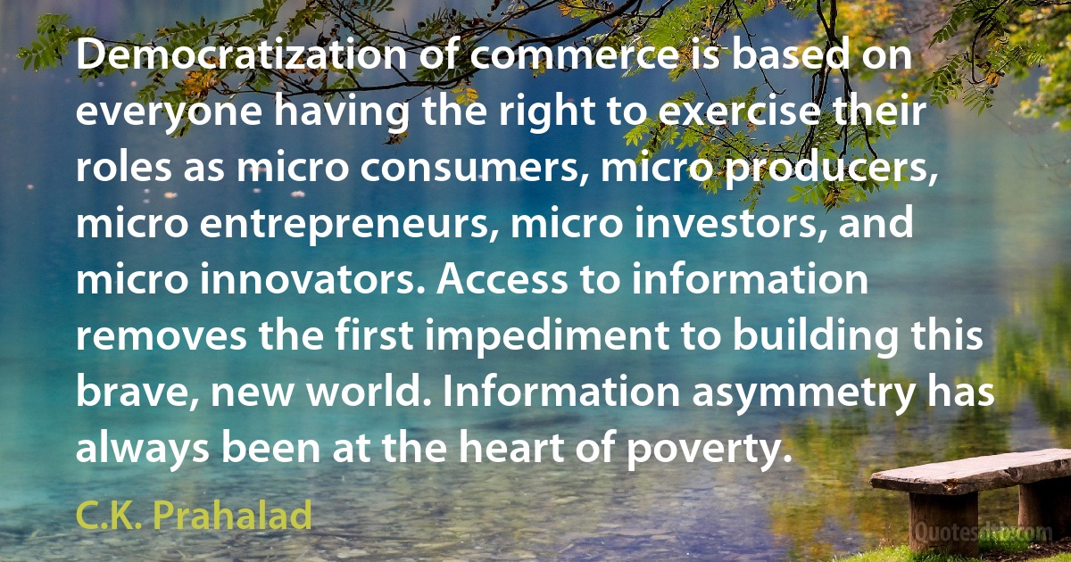 Democratization of commerce is based on everyone having the right to exercise their roles as micro consumers, micro producers, micro entrepreneurs, micro investors, and micro innovators. Access to information removes the first impediment to building this brave, new world. Information asymmetry has always been at the heart of poverty. (C.K. Prahalad)