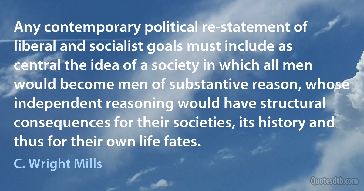 Any contemporary political re-statement of liberal and socialist goals must include as central the idea of a society in which all men would become men of substantive reason, whose independent reasoning would have structural consequences for their societies, its history and thus for their own life fates. (C. Wright Mills)