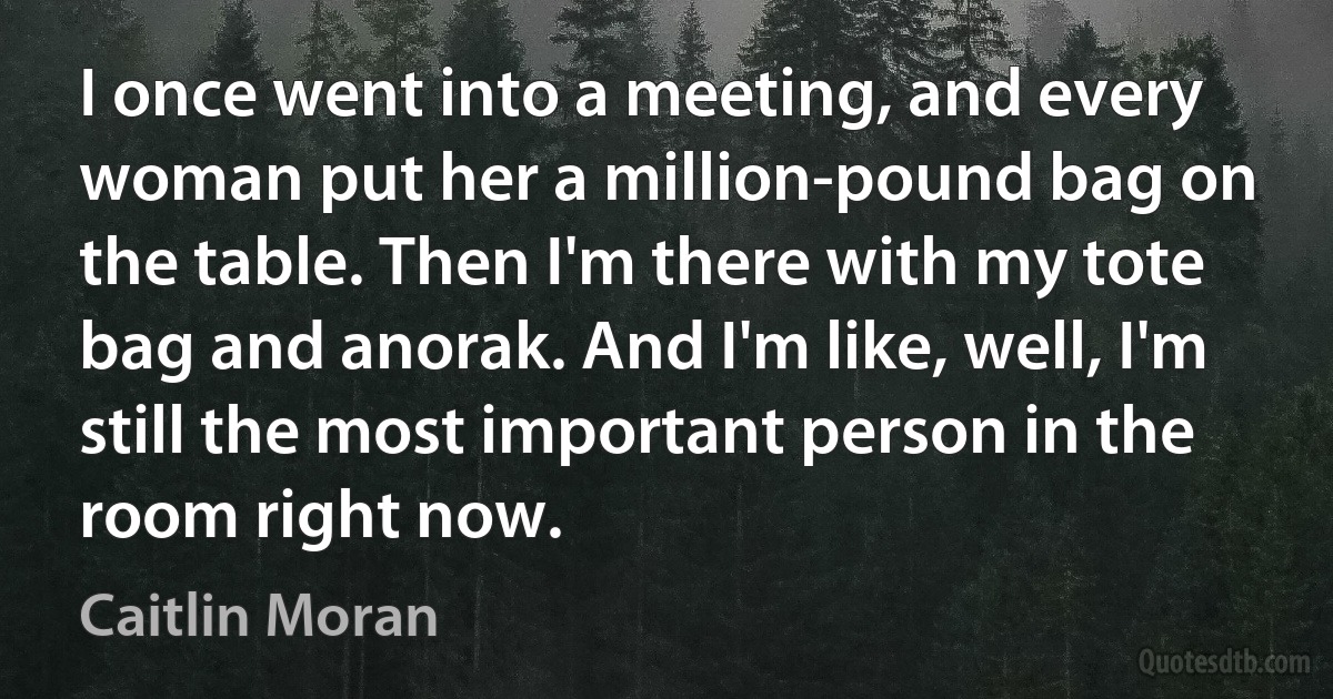 I once went into a meeting, and every woman put her a million-pound bag on the table. Then I'm there with my tote bag and anorak. And I'm like, well, I'm still the most important person in the room right now. (Caitlin Moran)