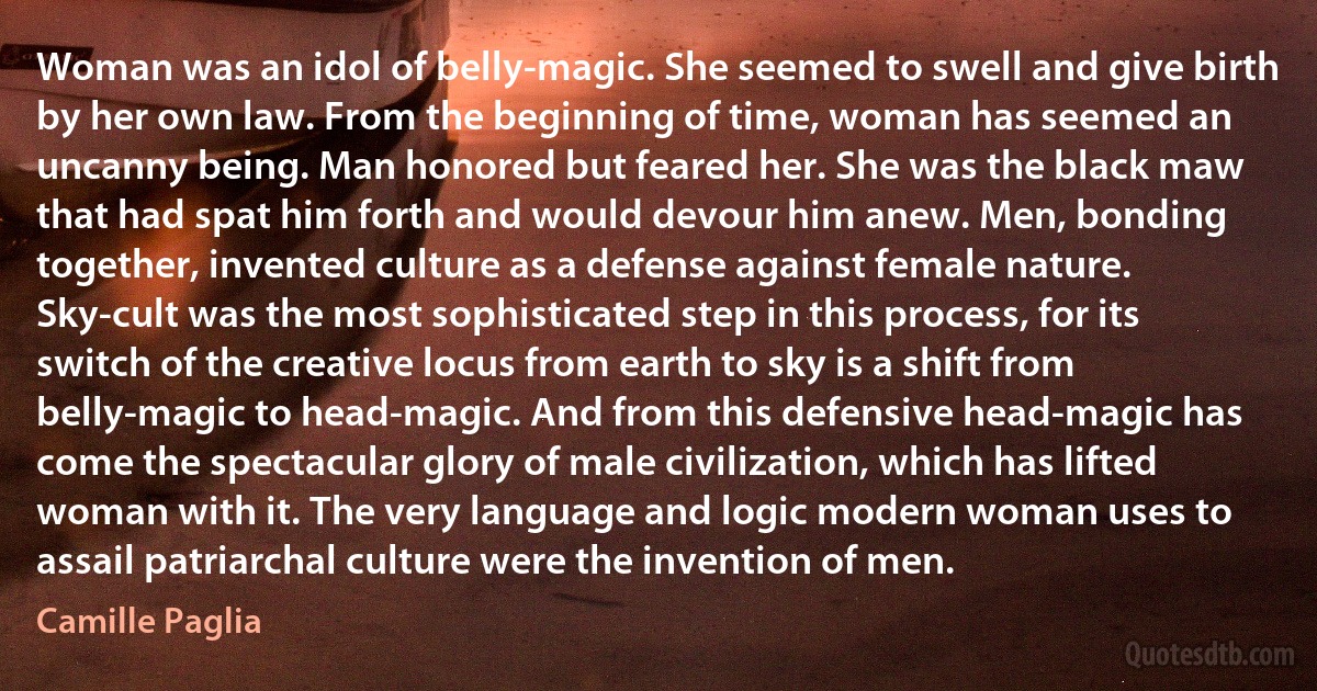 Woman was an idol of belly-magic. She seemed to swell and give birth by her own law. From the beginning of time, woman has seemed an uncanny being. Man honored but feared her. She was the black maw that had spat him forth and would devour him anew. Men, bonding together, invented culture as a defense against female nature. Sky-cult was the most sophisticated step in this process, for its switch of the creative locus from earth to sky is a shift from belly-magic to head-magic. And from this defensive head-magic has come the spectacular glory of male civilization, which has lifted woman with it. The very language and logic modern woman uses to assail patriarchal culture were the invention of men. (Camille Paglia)