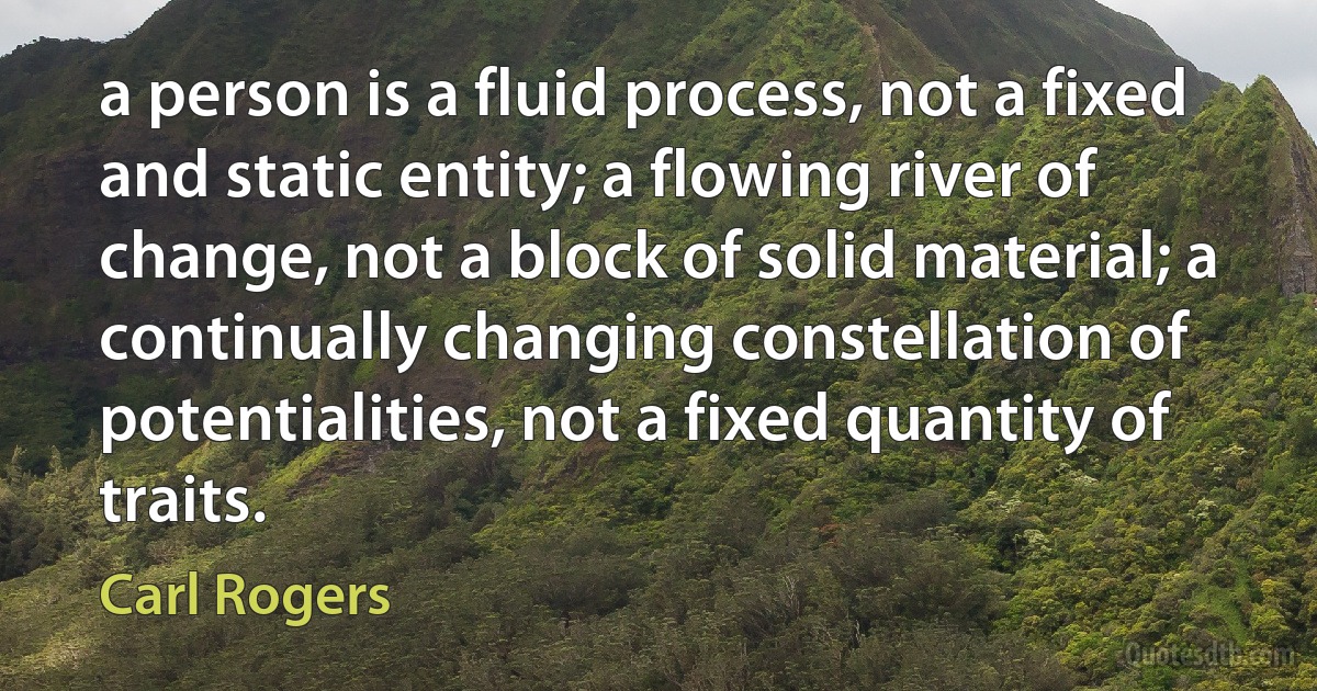 a person is a fluid process, not a fixed and static entity; a flowing river of change, not a block of solid material; a continually changing constellation of potentialities, not a fixed quantity of traits. (Carl Rogers)