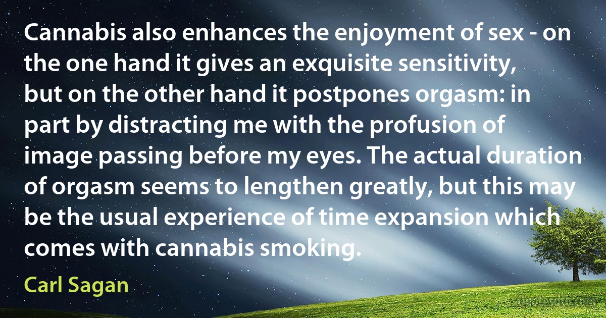 Cannabis also enhances the enjoyment of sex - on the one hand it gives an exquisite sensitivity, but on the other hand it postpones orgasm: in part by distracting me with the profusion of image passing before my eyes. The actual duration of orgasm seems to lengthen greatly, but this may be the usual experience of time expansion which comes with cannabis smoking. (Carl Sagan)