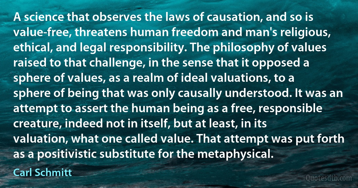 A science that observes the laws of causation, and so is value-free, threatens human freedom and man's religious, ethical, and legal responsibility. The philosophy of values raised to that challenge, in the sense that it opposed a sphere of values, as a realm of ideal valuations, to a sphere of being that was only causally understood. It was an attempt to assert the human being as a free, responsible creature, indeed not in itself, but at least, in its valuation, what one called value. That attempt was put forth as a positivistic substitute for the metaphysical. (Carl Schmitt)