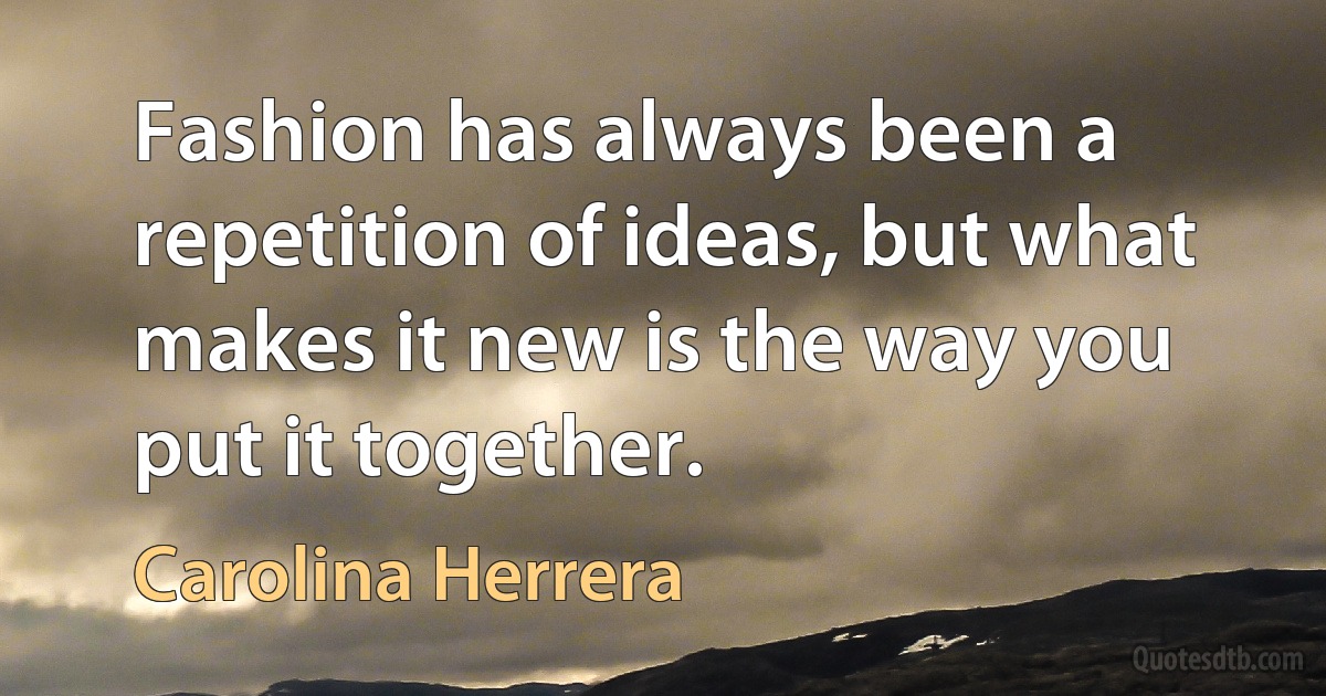 Fashion has always been a repetition of ideas, but what makes it new is the way you put it together. (Carolina Herrera)