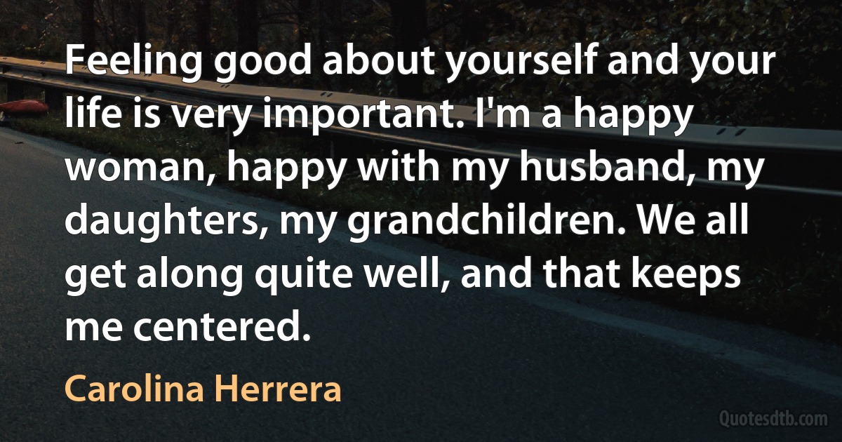 Feeling good about yourself and your life is very important. I'm a happy woman, happy with my husband, my daughters, my grandchildren. We all get along quite well, and that keeps me centered. (Carolina Herrera)