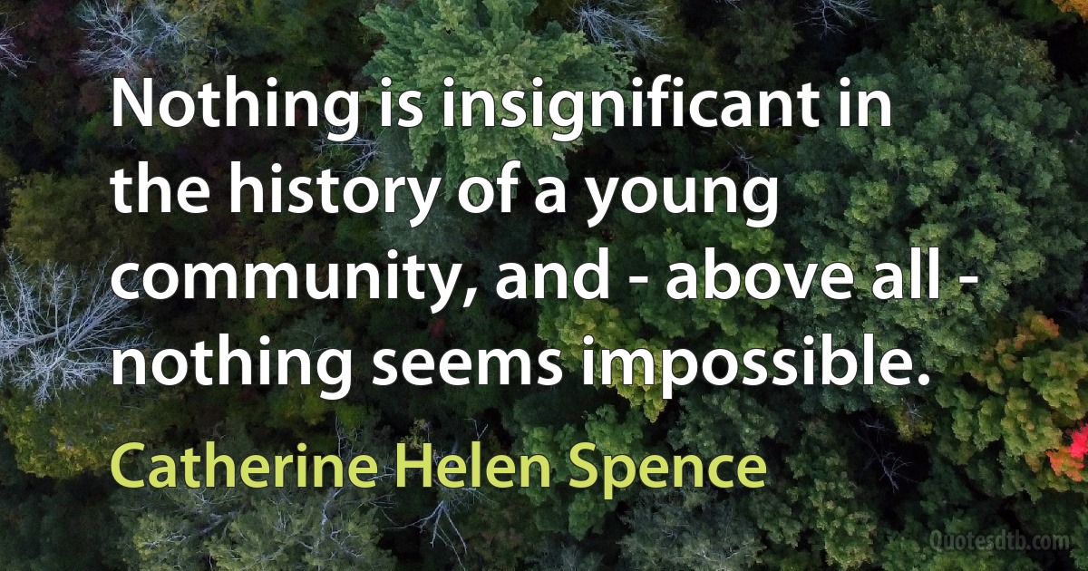 Nothing is insignificant in the history of a young community, and - above all - nothing seems impossible. (Catherine Helen Spence)