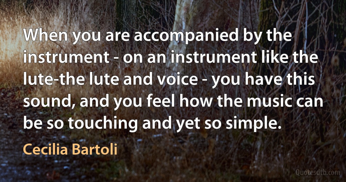 When you are accompanied by the instrument - on an instrument like the lute-the lute and voice - you have this sound, and you feel how the music can be so touching and yet so simple. (Cecilia Bartoli)