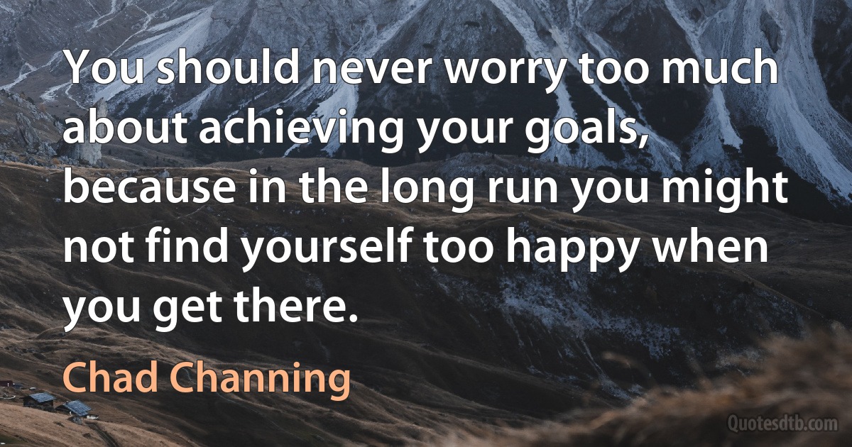 You should never worry too much about achieving your goals, because in the long run you might not find yourself too happy when you get there. (Chad Channing)