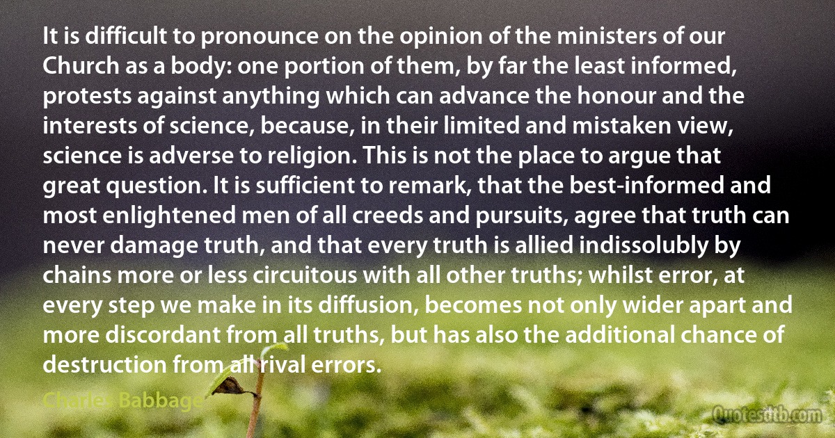 It is difficult to pronounce on the opinion of the ministers of our Church as a body: one portion of them, by far the least informed, protests against anything which can advance the honour and the interests of science, because, in their limited and mistaken view, science is adverse to religion. This is not the place to argue that great question. It is sufficient to remark, that the best-informed and most enlightened men of all creeds and pursuits, agree that truth can never damage truth, and that every truth is allied indissolubly by chains more or less circuitous with all other truths; whilst error, at every step we make in its diffusion, becomes not only wider apart and more discordant from all truths, but has also the additional chance of destruction from all rival errors. (Charles Babbage)