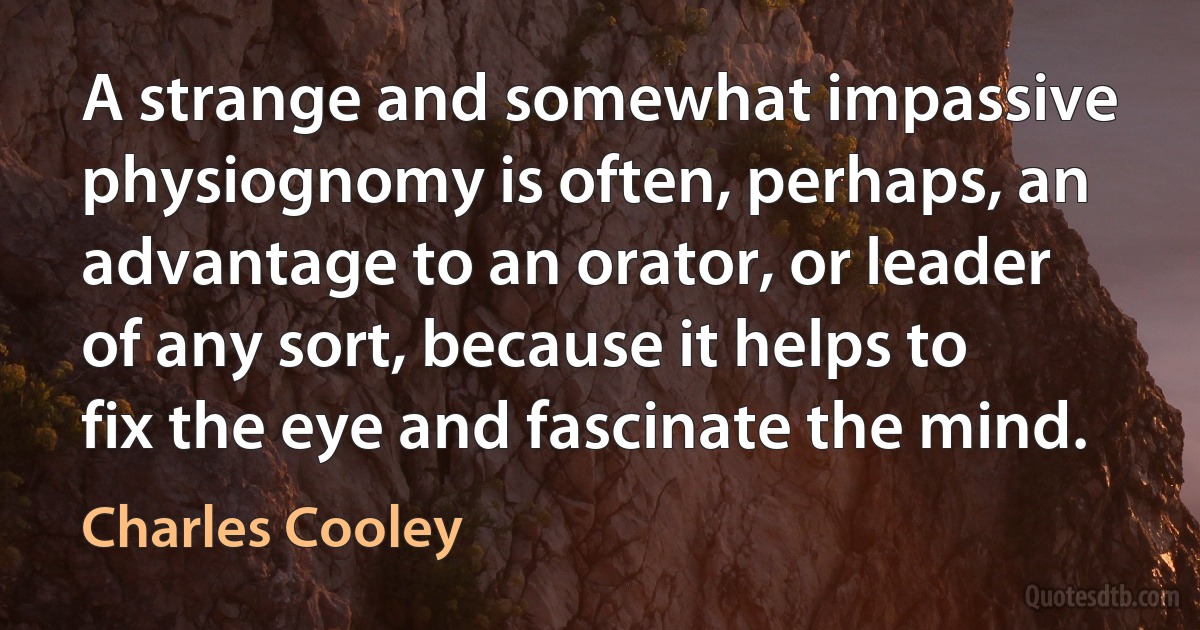 A strange and somewhat impassive physiognomy is often, perhaps, an advantage to an orator, or leader of any sort, because it helps to fix the eye and fascinate the mind. (Charles Cooley)