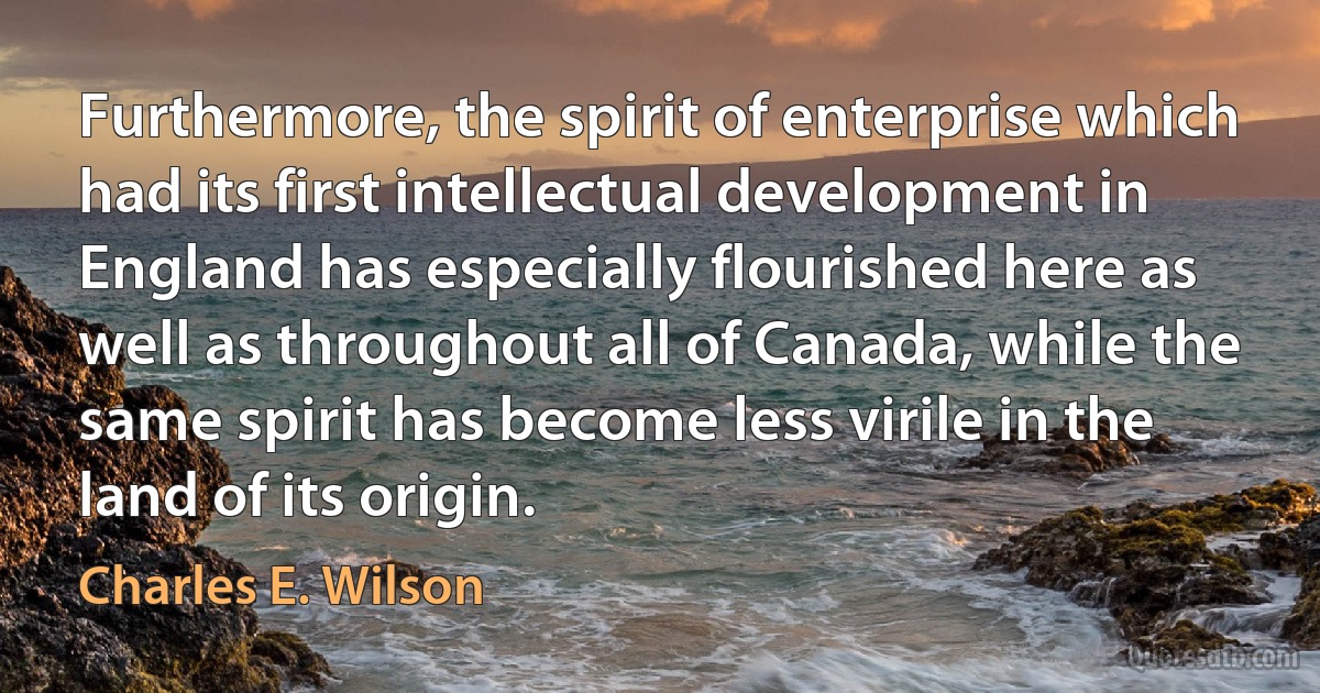 Furthermore, the spirit of enterprise which had its first intellectual development in England has especially flourished here as well as throughout all of Canada, while the same spirit has become less virile in the land of its origin. (Charles E. Wilson)