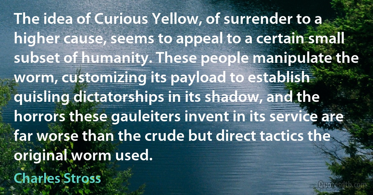 The idea of Curious Yellow, of surrender to a higher cause, seems to appeal to a certain small subset of humanity. These people manipulate the worm, customizing its payload to establish quisling dictatorships in its shadow, and the horrors these gauleiters invent in its service are far worse than the crude but direct tactics the original worm used. (Charles Stross)