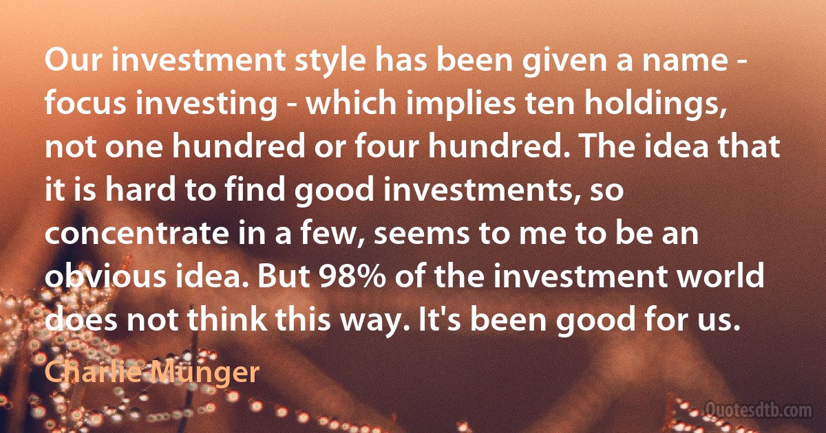 Our investment style has been given a name - focus investing - which implies ten holdings, not one hundred or four hundred. The idea that it is hard to find good investments, so concentrate in a few, seems to me to be an obvious idea. But 98% of the investment world does not think this way. It's been good for us. (Charlie Munger)