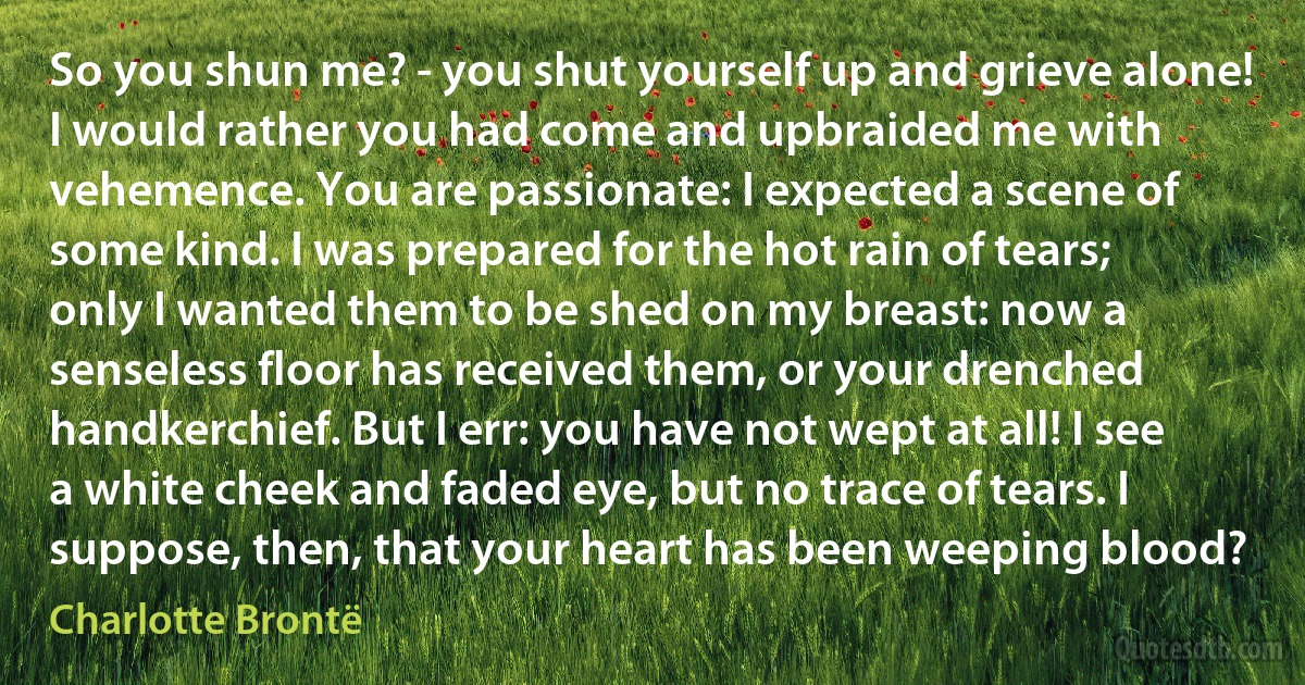 So you shun me? - you shut yourself up and grieve alone! I would rather you had come and upbraided me with vehemence. You are passionate: I expected a scene of some kind. I was prepared for the hot rain of tears; only I wanted them to be shed on my breast: now a senseless floor has received them, or your drenched handkerchief. But I err: you have not wept at all! I see a white cheek and faded eye, but no trace of tears. I suppose, then, that your heart has been weeping blood? (Charlotte Brontë)