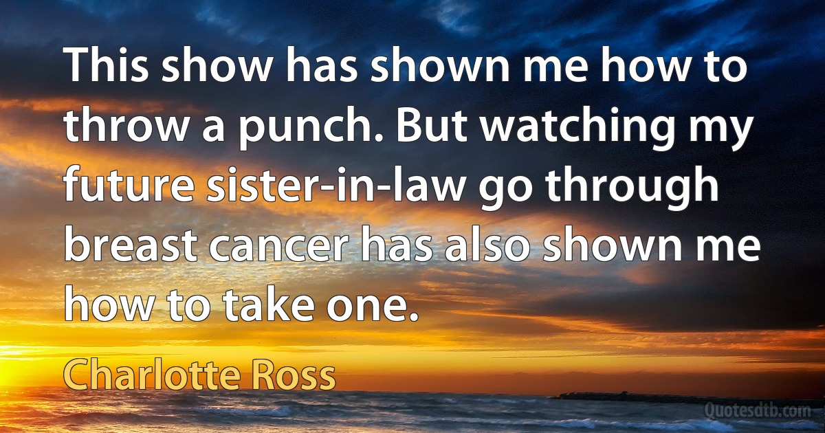 This show has shown me how to throw a punch. But watching my future sister-in-law go through breast cancer has also shown me how to take one. (Charlotte Ross)