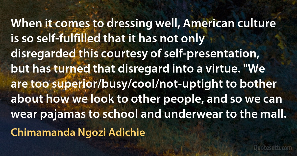 When it comes to dressing well, American culture is so self-fulfilled that it has not only disregarded this courtesy of self-presentation, but has turned that disregard into a virtue. "We are too superior/busy/cool/not-uptight to bother about how we look to other people, and so we can wear pajamas to school and underwear to the mall. (Chimamanda Ngozi Adichie)