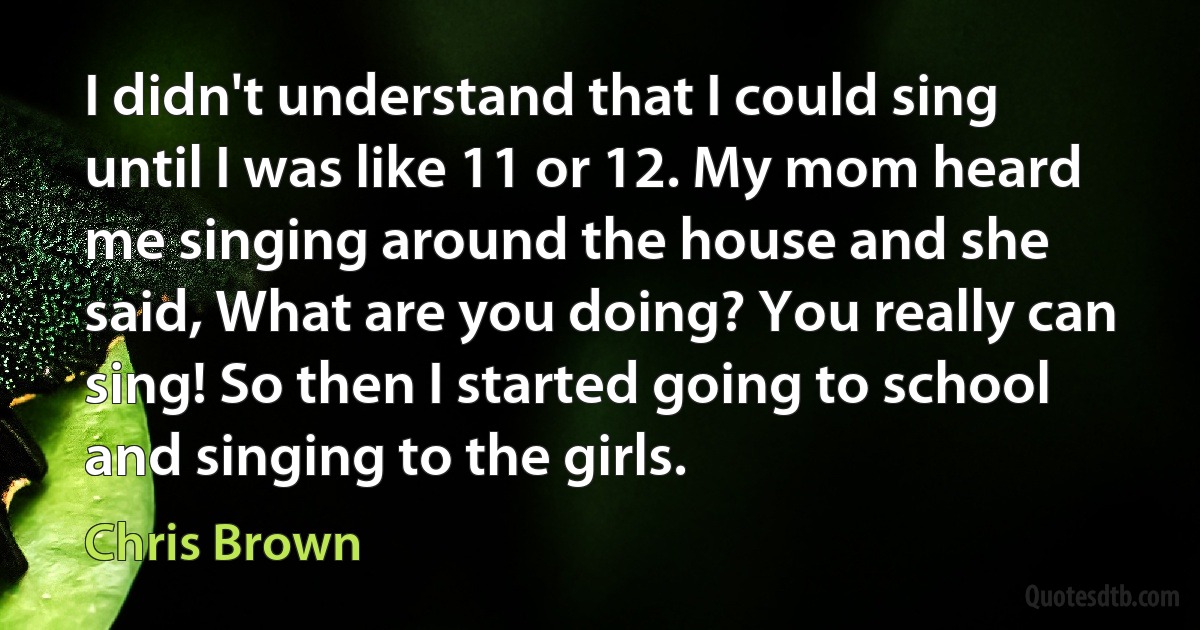 I didn't understand that I could sing until I was like 11 or 12. My mom heard me singing around the house and she said, What are you doing? You really can sing! So then I started going to school and singing to the girls. (Chris Brown)