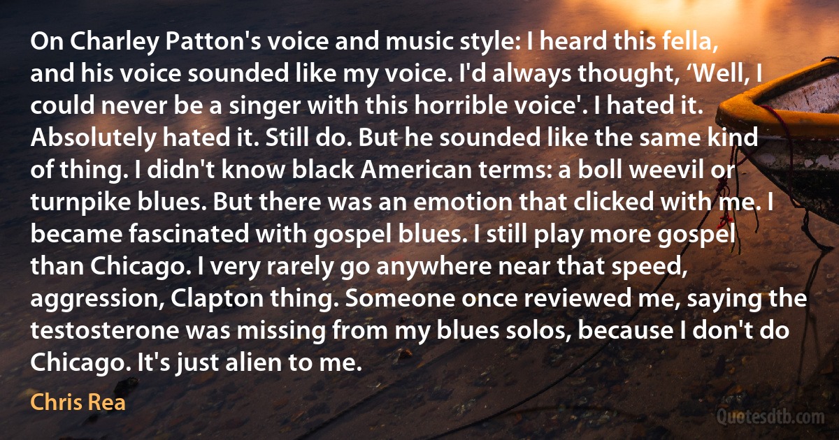 On Charley Patton's voice and music style: I heard this fella, and his voice sounded like my voice. I'd always thought, ‘Well, I could never be a singer with this horrible voice'. I hated it. Absolutely hated it. Still do. But he sounded like the same kind of thing. I didn't know black American terms: a boll weevil or turnpike blues. But there was an emotion that clicked with me. I became fascinated with gospel blues. I still play more gospel than Chicago. I very rarely go anywhere near that speed, aggression, Clapton thing. Someone once reviewed me, saying the testosterone was missing from my blues solos, because I don't do Chicago. It's just alien to me. (Chris Rea)