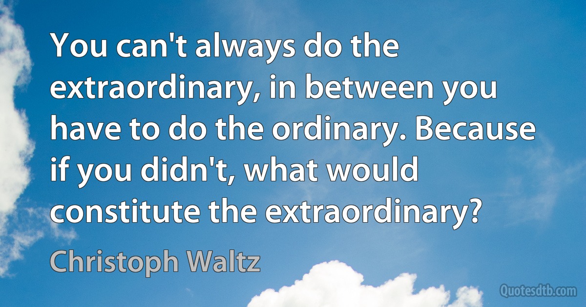 You can't always do the extraordinary, in between you have to do the ordinary. Because if you didn't, what would constitute the extraordinary? (Christoph Waltz)