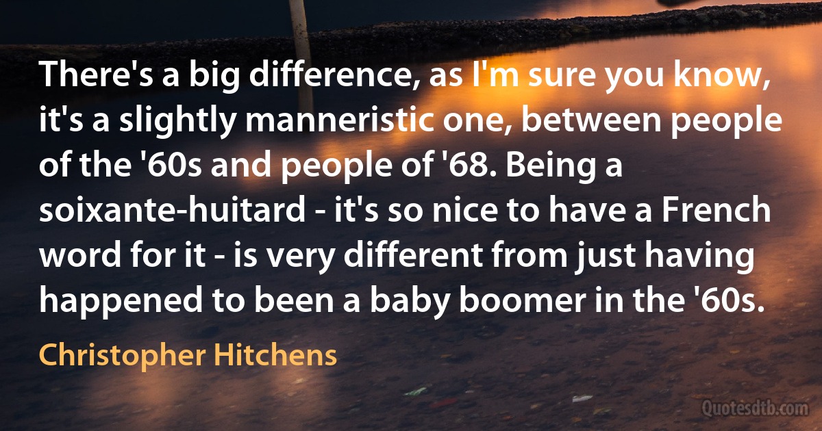 There's a big difference, as I'm sure you know, it's a slightly manneristic one, between people of the '60s and people of '68. Being a soixante-huitard - it's so nice to have a French word for it - is very different from just having happened to been a baby boomer in the '60s. (Christopher Hitchens)