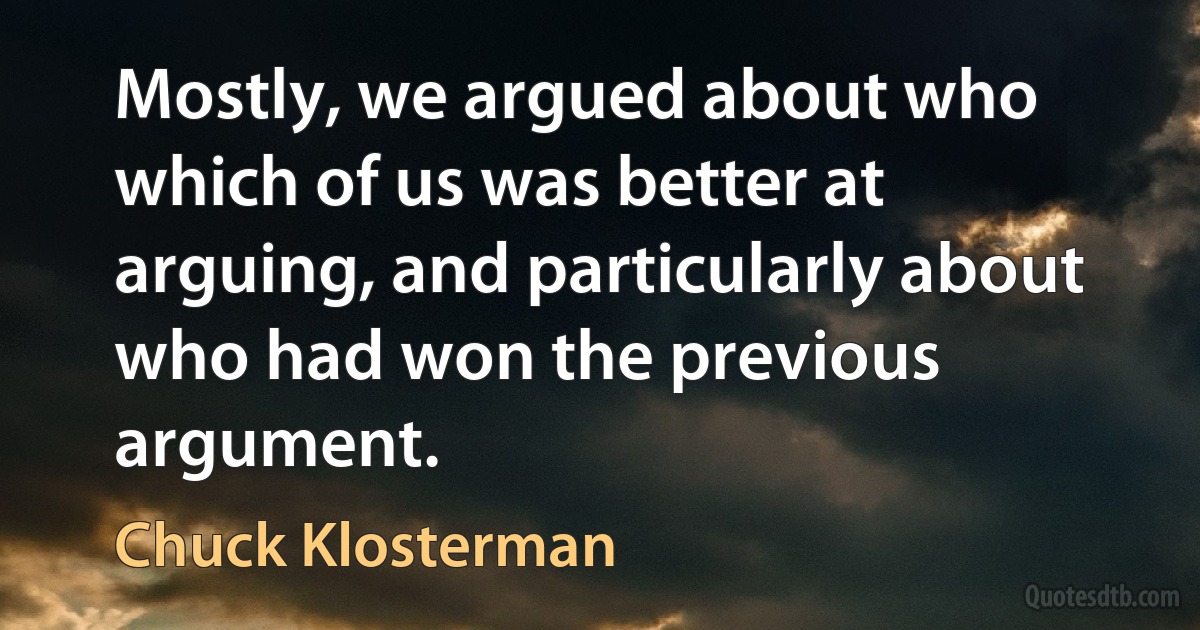 Mostly, we argued about who which of us was better at arguing, and particularly about who had won the previous argument. (Chuck Klosterman)