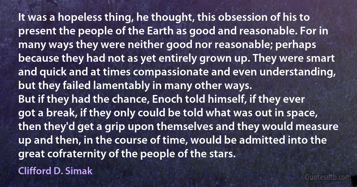 It was a hopeless thing, he thought, this obsession of his to present the people of the Earth as good and reasonable. For in many ways they were neither good nor reasonable; perhaps because they had not as yet entirely grown up. They were smart and quick and at times compassionate and even understanding, but they failed lamentably in many other ways.
But if they had the chance, Enoch told himself, if they ever got a break, if they only could be told what was out in space, then they'd get a grip upon themselves and they would measure up and then, in the course of time, would be admitted into the great cofraternity of the people of the stars. (Clifford D. Simak)