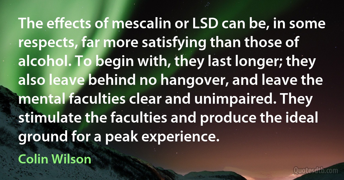 The effects of mescalin or LSD can be, in some respects, far more satisfying than those of alcohol. To begin with, they last longer; they also leave behind no hangover, and leave the mental faculties clear and unimpaired. They stimulate the faculties and produce the ideal ground for a peak experience. (Colin Wilson)