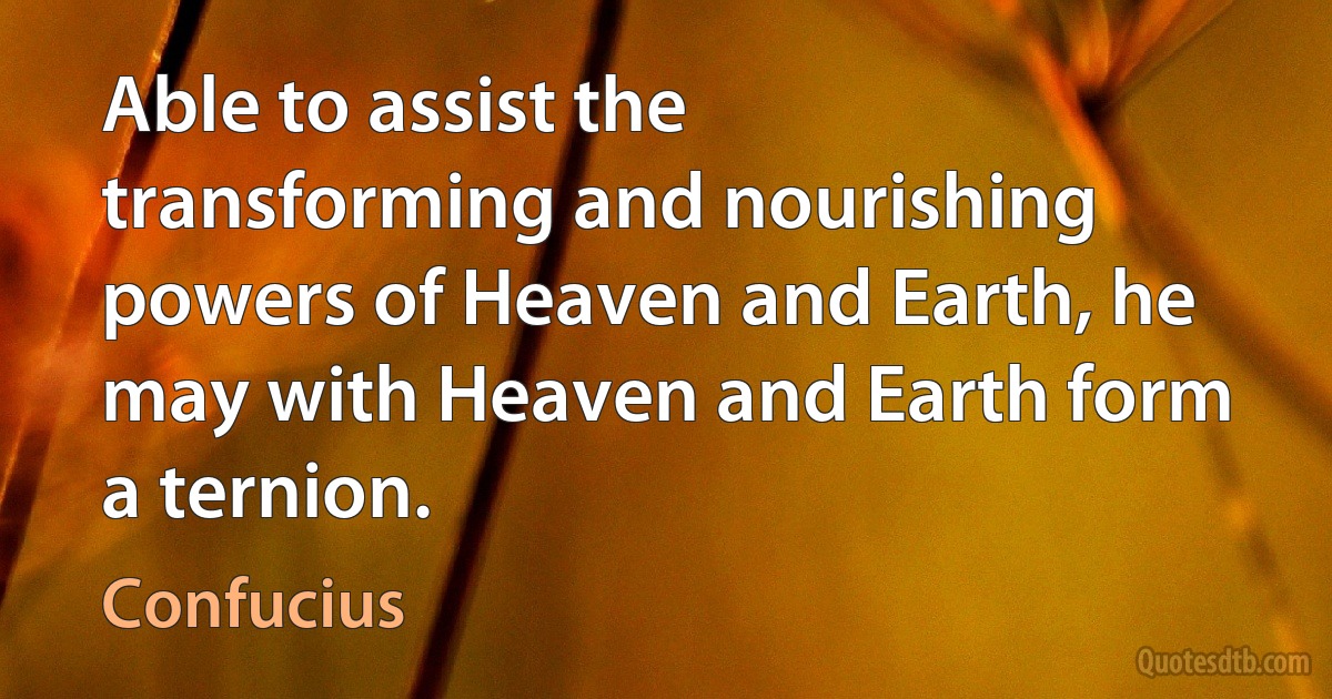 Able to assist the transforming and nourishing powers of Heaven and Earth, he may with Heaven and Earth form a ternion. (Confucius)