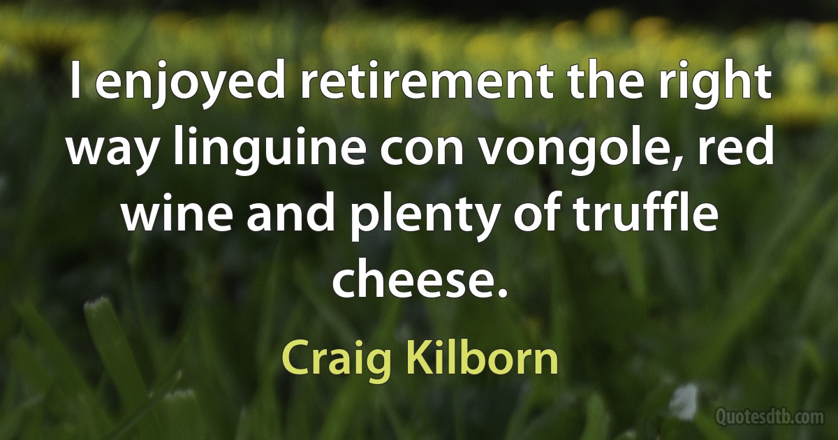 I enjoyed retirement the right way linguine con vongole, red wine and plenty of truffle cheese. (Craig Kilborn)