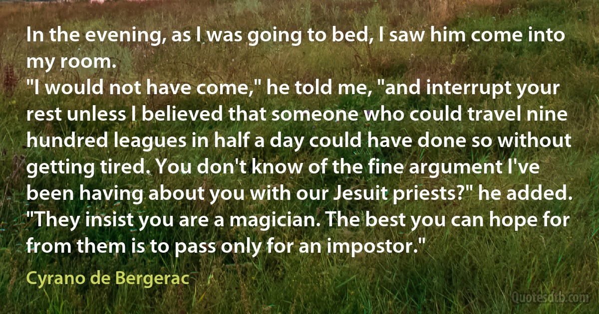 In the evening, as I was going to bed, I saw him come into my room.
"I would not have come," he told me, "and interrupt your rest unless I believed that someone who could travel nine hundred leagues in half a day could have done so without getting tired. You don't know of the fine argument I've been having about you with our Jesuit priests?" he added. "They insist you are a magician. The best you can hope for from them is to pass only for an impostor." (Cyrano de Bergerac)