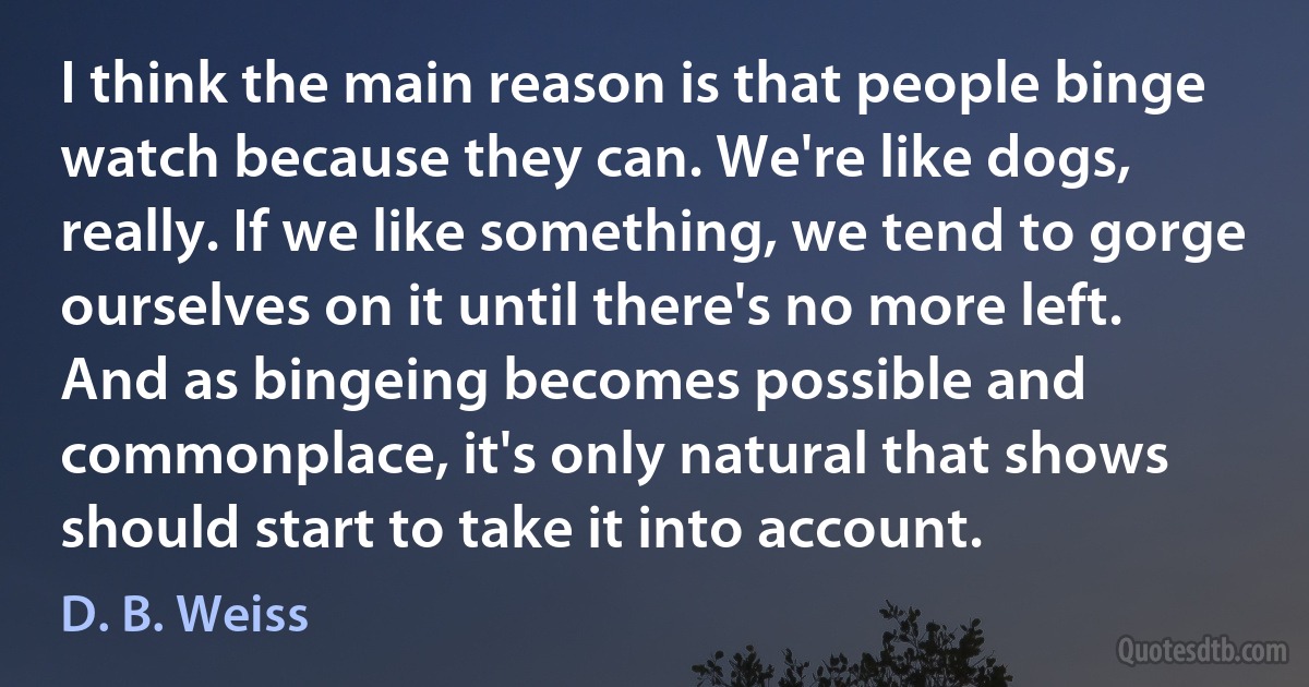 I think the main reason is that people binge watch because they can. We're like dogs, really. If we like something, we tend to gorge ourselves on it until there's no more left. And as bingeing becomes possible and commonplace, it's only natural that shows should start to take it into account. (D. B. Weiss)