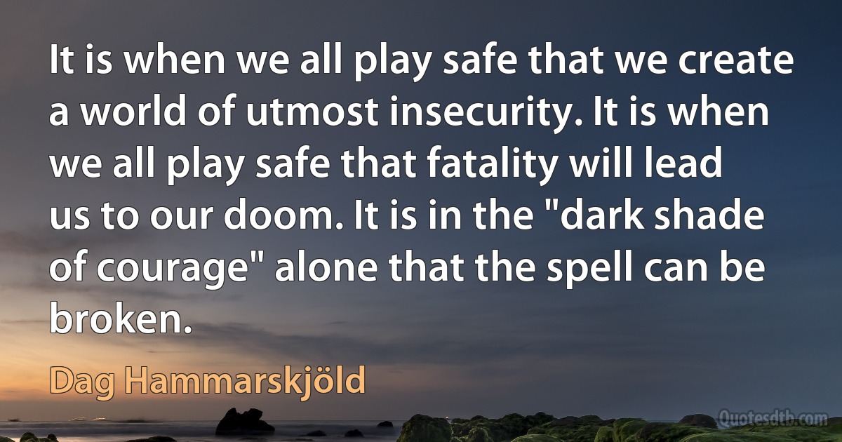 It is when we all play safe that we create a world of utmost insecurity. It is when we all play safe that fatality will lead us to our doom. It is in the "dark shade of courage" alone that the spell can be broken. (Dag Hammarskjöld)