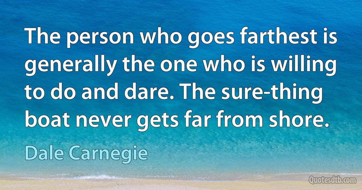 The person who goes farthest is generally the one who is willing to do and dare. The sure-thing boat never gets far from shore. (Dale Carnegie)