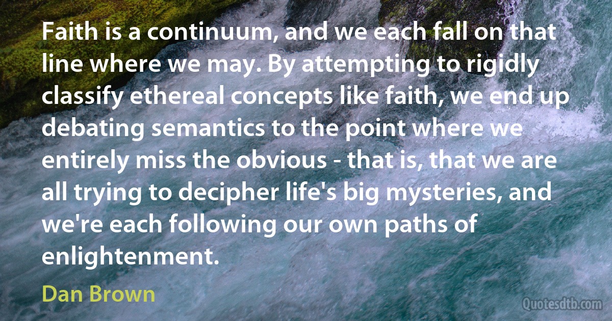 Faith is a continuum, and we each fall on that line where we may. By attempting to rigidly classify ethereal concepts like faith, we end up debating semantics to the point where we entirely miss the obvious - that is, that we are all trying to decipher life's big mysteries, and we're each following our own paths of enlightenment. (Dan Brown)