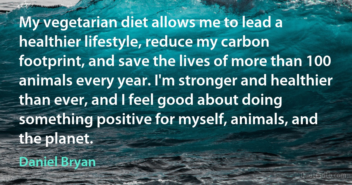 My vegetarian diet allows me to lead a healthier lifestyle, reduce my carbon footprint, and save the lives of more than 100 animals every year. I'm stronger and healthier than ever, and I feel good about doing something positive for myself, animals, and the planet. (Daniel Bryan)