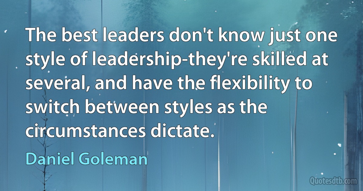 The best leaders don't know just one style of leadership-they're skilled at several, and have the flexibility to switch between styles as the circumstances dictate. (Daniel Goleman)