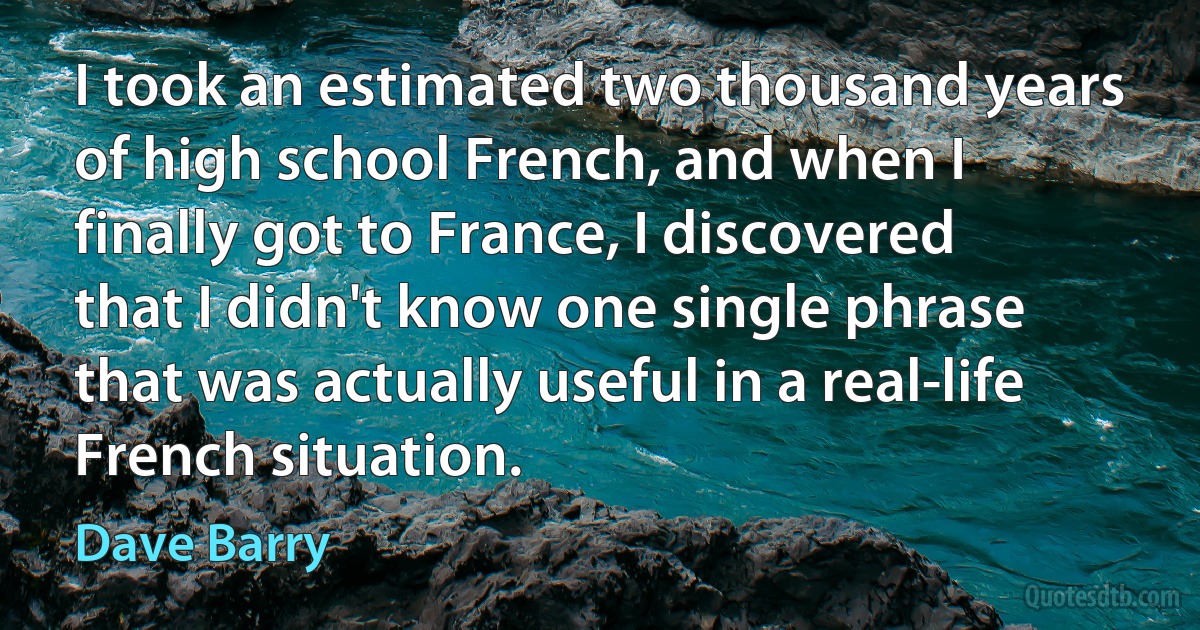 I took an estimated two thousand years of high school French, and when I finally got to France, I discovered that I didn't know one single phrase that was actually useful in a real-life French situation. (Dave Barry)