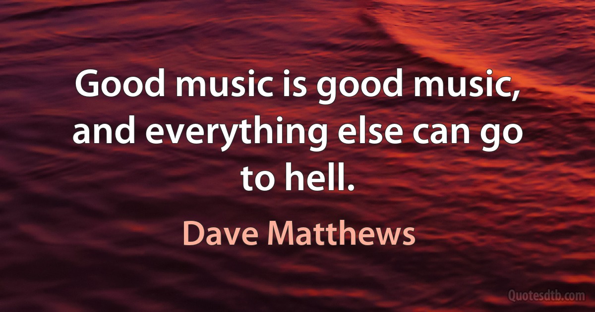 Good music is good music, and everything else can go to hell. (Dave Matthews)