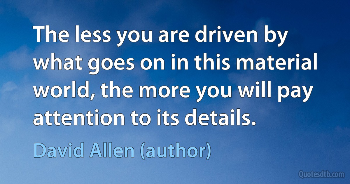 The less you are driven by what goes on in this material world, the more you will pay attention to its details. (David Allen (author))