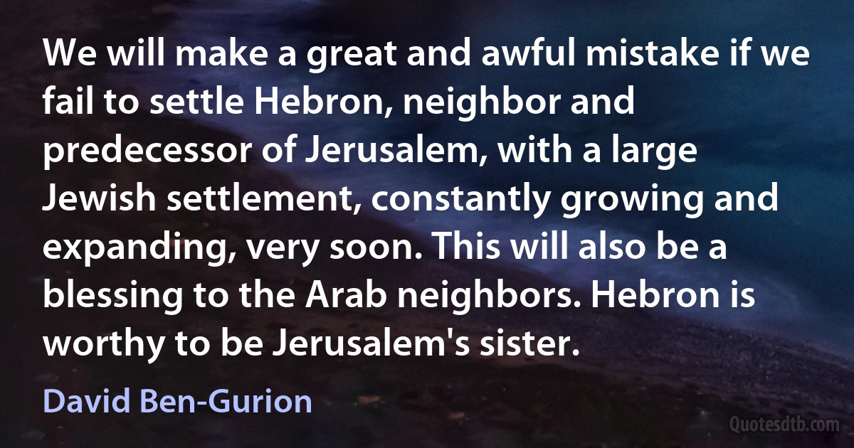 We will make a great and awful mistake if we fail to settle Hebron, neighbor and predecessor of Jerusalem, with a large Jewish settlement, constantly growing and expanding, very soon. This will also be a blessing to the Arab neighbors. Hebron is worthy to be Jerusalem's sister. (David Ben-Gurion)