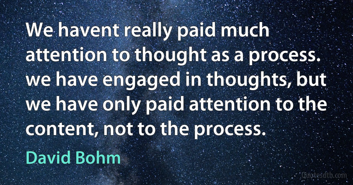 We havent really paid much attention to thought as a process. we have engaged in thoughts, but we have only paid attention to the content, not to the process. (David Bohm)