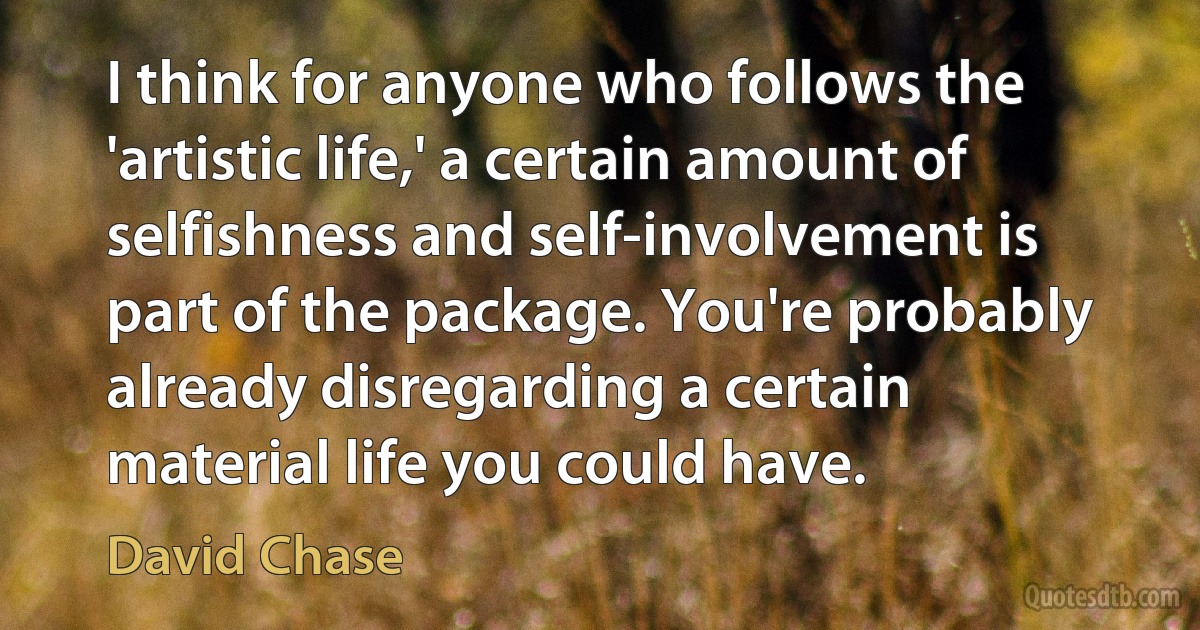 I think for anyone who follows the 'artistic life,' a certain amount of selfishness and self-involvement is part of the package. You're probably already disregarding a certain material life you could have. (David Chase)