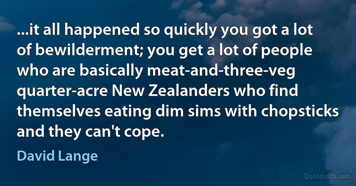 ...it all happened so quickly you got a lot of bewilderment; you get a lot of people who are basically meat-and-three-veg quarter-acre New Zealanders who find themselves eating dim sims with chopsticks and they can't cope. (David Lange)